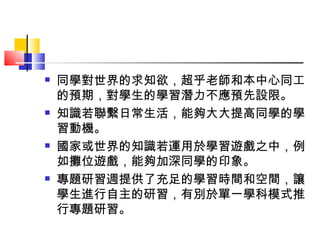 同學對世界的求知欲，超乎老師和本中心同工的預期，對學生的學習潛力不應預先設限。 知識若聯繫日常生活，能夠大大提高同學的學習動機。 國家或世界的知識若運用於學習遊戲之中，例如攤位遊戲，能夠加深同學的印象。 專題研習週提供了充足的學習時間和空間，讓學生進行自主的研習，有別於單一學科模式推行專題研習。 