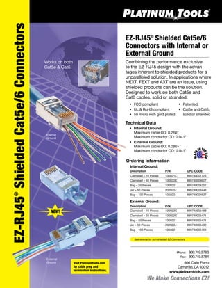 We Make Connections EZ!
EZ-RJ45®
ShieldedCat5e/6Connectors
EZ-RJ45®
Shielded Cat5e/6
Connectors with Internal or
External Ground
Combining the performance exclusive
to the EZ-RJ45 design with the advan-
tages inherent to shielded products for a
unparalleled solution. In applications where
NEXT, FEXT and AXT are an issue, using
shielded products can be the solution.
Designed to work on both Cat5e and
Cat6 cables, solid or stranded.
	 •	 FCC compliant
	 •	 UL & RoHS compliant
	 •	 50 micro inch gold plated
Technical Data
	 •	 Internal Ground:
	 	 Maximum cable OD: 0.260"
	 	 Maximum conductor OD: 0.041"
	 •	 External Ground:
	 	 Maximum cable OD: 0.280+"
	 	 Maximum conductor OD: 0.041"
Works on both
Cat5e & Cat6.
806 Calle Plano
Camarillo, CA 93012
www.platinumtools.com
	Phone:	 800.749.5783
	 Fax:	 800.749.5784
Internal
Ground
MAD
E
MADE
INTH
EUSA
NEW!
External
Ground
	 •	 Patented
	 •	 Cat5e and Cat6,
		 solid or stranded
Ordering Information
	 Internal Ground:
	 Description	 P/N	 UPC CODE
	 Clamshell – 10 Pieces	 100021C	 899740001725
	 Clamshell – 50 Pieces	 100020C	 899740004627
	 Bag – 50 Pieces	 100020	 899740004757
	 Jar – 50 Pieces	 202020J	 899740003446
	 Bag – 100 Pieces	 105020	 899740004627
	 External Ground:
	 Description	 P/N	 UPC CODE
	 Clamshell – 10 Pieces	 100023C	 899740005488
	 Clamshell – 50 Pieces	 100022C	 899740005471
	 Bag – 50 Pieces	 100022	 899740005471
	 Jar – 50 Pieces	 202022J	 899740005402
	 Bag – 100 Pieces	 105022	 899740005464
Visit Platinumtools.com
for cable prep and
termination instructions.
See reverse for non-shielded EZ Connectors.
 