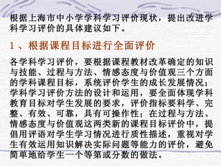 根据上海市中小学学科学习评价现状，提出改进学科学习评价的具体建议如下。 1 、根据课程目标进行全面评价 各学科学习评价，要根据课程教材改革确定的知识与技能、过程与方法、情感态度与价值观三个方面的学科课程目标，系统评价学生的成长发展情况；学科学习评价方法的设计和运用，要全面体现学科教育目标对学生发展的要求，评价指标要科学、完整、有效、可靠，具有可操作性；在过程与方法、情感态度与价值观这两类新的课程目标评价中，提倡用评语对学生学习情况进行质性描述，重视对学生有效运用知识解决实际问题等能力的评价，避免简单地给学生一个等第或分数的做法。 