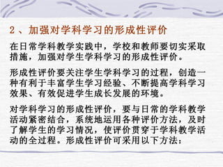 2 、加强对学科学习的形成性评价 在日常学科教学实践中，学校和教师要切实采取措施，加强对学生学科学习的形成性评价。 形成性评价要关注学生学科学习的过程，创造一种有利于丰富学生学习经验、不断提高学科学习效果、有效促进学生成长发展的环境。 对学科学习的形成性评价，要与日常的学科教学活动紧密结合，系统地运用各种评价方法，及时了解学生的学习情况，使评价贯穿于学科教学活动的全过程。形成性评价可采用以下方法： 