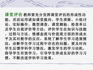 课堂评估 教师要充分发挥课堂评估的形成性功能，灵活运用诸如课堂提问、学生质疑、小组讨论、实际操作、微型调查、课堂测验、检查单以及学生自我评价等方法，评价学生在知识与技能、过程与方法、情感态度与价值观方面的形成水平及其对教学的反应，系统了解学生学习进展情况，诊断学生学习过程中存在的问题。要及时向学生反馈学科学习情况，激发学生的学习动机，指导学生有效学习，引导学生养成良好的学习习惯，不断改进学科学习效果。  