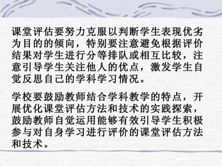 课堂评估要努力克服以判断学生表现优劣为目的的倾向，特别要注意避免根据评价结果对学生进行分等排队或相互比较，注意引导学生关注他人的优点，激发学生自觉反思自己的学科学习情况。 学校要鼓励教师结合学科教学的特点，开展优化课堂评估方法和技术的实践探索，鼓励教师自觉运用能够有效引导学生积极参与对自身学习进行评价的课堂评估方法和技术。 
