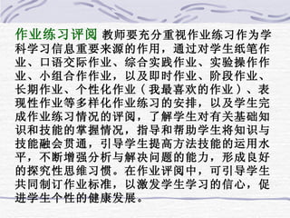 作业练习评阅 教师要充分重视作业练习作为学科学习信息重要来源的作用，通过对学生纸笔作业、口语交际作业、综合实践作业、实验操作作业、小组合作作业，以及即时作业、阶段作业、长期作业、个性化作业 ( 我最喜欢的作业 ) 、表现性作业等多样化作业练习的安排，以及学生完成作业练习情况的评阅，了解学生对有关基础知识和技能的掌握情况，指导和帮助学生将知识与技能融会贯通，引导学生提高方法技能的运用水平，不断增强分析与解决问题的能力，形成良好的探究性思维习惯。在作业评阅中，可引导学生共同制订作业标准，以激发学生学习的信心，促进学生个性的健康发展。 