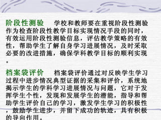阶段性测验 学校和教师要在重视阶段性测验作为检查阶段性教学目标实现情况手段的同时，有效运用阶段性测验信息，评估教学策略的有效性，帮助学生了解自身学习进展情况，及时采取必要的改进措施，确保学科教学目标的顺利实现。 档案袋评价 档案袋评价通过对反映学生学习过程中进步情况典型证据的采集和评价，系统地揭示学生的学科学习进展情况与问题，它对于发挥学生个性，发现和发展学生的潜能，指导和帮助学生评价自己的学习，激发学生学习的积极性，鼓励学生进步，并留下成功的轨迹，具有积极的导向作用。 