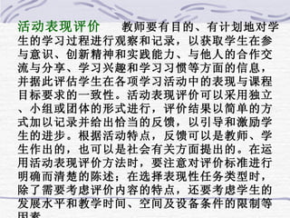 活动表现评价  教师要有目的、有计划地对学生的学习过程进行观察和记录，以获取学生在参与意识、创新精神和实践能力、与他人的合作交流与分享、学习兴趣和学习习惯等方面的信息，并据此评估学生在各项学习活动中的表现与课程目标要求的一致性。活动表现评价可以采用独立、小组或团体的形式进行，评价结果以简单的方式加以记录并给出恰当的反馈，以引导和激励学生的进步。根据活动特点，反馈可以是教师、学生作出的，也可以是社会有关方面提出的。在运用活动表现评价方法时，要注意对评价标准进行明确而清楚的陈述；在选择表现性任务类型时，除了需要考虑评价内容的特点，还要考虑学生的发展水平和教学时间、空间及设备条件的限制等因素。 