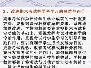 3 、改进期末考试等学科学习的总结性评价 期末考试作为评价学生学业成就的一种重要方法，要根据课程教材改革的要求，系统地加以改进。学校和教师要在重视期末考试鉴定功能的基础上，重视发挥考试对教和学的诊断作用，重视考试对学生学习的引导和激励作用。要以有利于学生成长发展为目的，更新考试观念，改善考试模式和评分机制，充分发挥考试的引导作用，加强试题与学生实际需要掌握的知识和技能的关系。学校和教师要善于将考试与其他评价方法有机结合，综合评价学生的学习成就。 