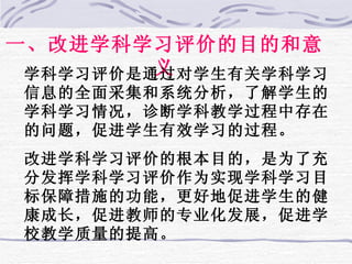 一、改进学科学习评价的目的和意义 学科学习评价是通过对学生有关学科学习信息的全面采集和系统分析，了解学生的学科学习情况，诊断学科教学过程中存在的问题，促进学生有效学习的过程。 改进学科学习评价的根本目的，是为了充分发挥学科学习评价作为实现学科学习目标保障措施的功能，更好地促进学生的健康成长，促进教师的专业化发展，促进学校教学质量的提高。 