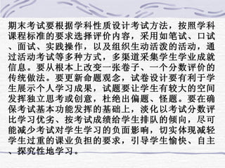 期末考试要根据学科性质设计考试方法，按照学科课程标准的要求选择评价内容，采用如笔试、口试、面试、实践操作，以及组织生动活泼的活动，通过活动考试等多种方式，多渠道采集学生学业成就信息。要从根本上改变一张卷子、一个分数评价的传统做法。要更新命题观念，试卷设计要有利于学生展示个人学习成果，试题要让学生有较大的空间发挥独立思考或创意，杜绝出偏题、怪题。要在确保考试基本功能发挥的基础上，淡化以考试分数评比学习优劣、按考试成绩给学生排队的倾向，尽可能减少考试对学生学习的负面影响，切实体现减轻学生过重的课业负担的要求，引导学生愉快、自主、探究性地学习。 