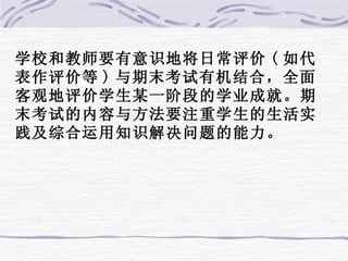 学校和教师要有意识地将日常评价 ( 如代表作评价等 ) 与期末考试有机结合，全面客观地评价学生某一阶段的学业成就。期末考试的内容与方法要注重学生的生活实践及综合运用知识解决问题的能力。 