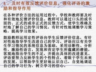 4 、及时有效反馈评价信息，强化评语的激励和指导作用 在各种评价方法的运用过程中，学校和教师要及时和有效地反馈评价信息。教师可以通过口头的或书面的、正式的或非正式的反馈方式，使学生准确及时地了解自己的学习情况，有针对性地调整学习策略，提高学习效果。 鼓励教师运用定性评语向学生反馈评价信息，有针对性地指导学生改进自己的学习。评语应以有关学生学习情况的系统信息为基础，采用诊断性、分析性、激励性语言，发现和肯定学生所蕴藏的潜能，客观地指出学生的不足，并提出具体的改进意见。评语要努力反映学生的个性特点，着眼于学生未来的发展，以帮助学生更好地认识自己，自觉地调适自己的学习行为，树立学习的信心。 