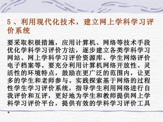 5 、利用现代化技术，建立网上学科学习评价系统 要采取积极措施，应用计算机、网络等技术手段优化学科学习评价方法，逐步建立各类学科学习网站、网上学科学习评价资源库、学生网络评价电子档案等。要充分利用计算机网络开放性、灵活性的环境特点，鼓励在更广泛的范围内，让更多的学生和老师参与。实践探索基于网络的过程性学生学习评价系统，指导学生利用网络进行自我评价和互评，更好地为学生和教师提供网上学科学习评价平台，提供有效的学科学习评价工具。 