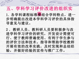 五、学科学习评价改进的组织实施 1. 各学科课程标准要结合学科特点，进一步明确提出改进本学科学习评价的具体指导意见与建议。 2 ．教研人员、教科研人员要积极参与改进学科学习评价的研究，开发设计简便可行、便于教师普遍使用、有利于学生参与的评价方法和技术。指导和帮助学校教师开展有效的改革实践，及时发现和总结经验，并做好经验的宣传与推广工作。 