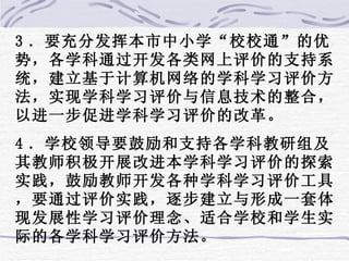 3 ．要充分发挥本市中小学“校校通”的优势，各学科通过开发各类网上评价的支持系统，建立基于计算机网络的学科学习评价方法，实现学科学习评价与信息技术的整合，以进一步促进学科学习评价的改革。 4 ．学校领导要鼓励和支持各学科教研组及其教师积极开展改进本学科学习评价的探索实践，鼓励教师开发各种学科学习评价工具，要通过评价实践，逐步建立与形成一套体现发展性学习评价理念、适合学校和学生实际的各学科学习评价方法。 