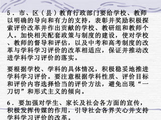 5 ．市、区 ( 县 ) 教育行政部门要给学校、教师以明确的导向和有力的支持，表彰并奖励积极探索评价改革并作出贡献的学校、教研组和教师个人。加快相关配套政策与制度的建设，使对学校、教师的督导和评估，以及中考和高考制度的改革与学科学习评价的改革相适应，保证并推动改进学科学习评价的落实。 要根据学校、学科的具体情况，积极稳妥地推进学科学习评价。要注意根据学科性质、评价目标和评价内容选择恰当的评价方法，避免出现“一刀切”和形式主义的倾向。 6 ．要加强对学生、家长及社会各方面的宣传，积极发挥传媒的作用，引导社会各界关心并支持学科学习评价的改革。   