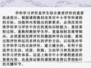 学科学习评价是学生综合素质评价的重要组成部分。根据课程教材改革对中小学学科课程的目标、功能和内容提出的新要求，必须改变传统学科学习评价中存在的重知识轻能力、重结果轻过程、重教师教轻学生学、重鉴别轻发展等倾向，必须重视发挥评价的激励和导向功能，重视过程评价和运用多样化的评价方法，以实现对学生学科学习的全面评价，建立健全的、有利于促进学生生动、活泼、积极、主动学习和发展的学科学习评价体系。这是上海市中小学课程建设的重要内容，也是保证新的课程理念得以贯彻执行的关键环节。  