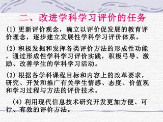 二、改进学科学习评价的任务 (1) 更新评价观念，确立以评价促发展的教育评价理念，逐步建立发展性学科学习评价体系。 (2) 积极发掘和发挥各类评价方法的形成性功能，通过形成性学科学习评价实践，积极弓导、激励、改善学生的学科学习活动。 (3) 根据各学科课程目标和内容上的改革要求，研究、开发和推广有关学生情感、态度、价值观和学习过程与方法的评价技术。 (4) 利用现代信息技术研究开发更加方便、可行、有效的评价方法。 