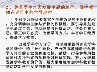 2 、尊重学生作为发展主题的地位，发挥教师在评价中的主导地位 学科学习评价要尊重学生作为发展主体的地位，充分调动学生参与评价的积极性。要引导并鼓励学生通过自觉、主动地参与评价活动，学会自我反思，端正学习态度，改善学习方式，丰富学习经历，提高学习效益。 改进学科学习评价，同时要重视教师在学科学习评价中的主导性地位，充分发挥教师改进学科学习评价的自觉性和主动性，鼓励、指导和帮助教师通过多种形式的学科学习评价实践，努力发现和发掘学科教育的价值，最大限度地增加学科教育教学活动对学生发展的价值。 