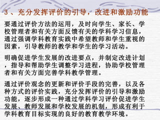 3 、充分发挥评价的引导，改进和激励功能 要通过评价方法的运用，及时向学生、家长、学校管理者和有关方面反馈有关的学科学习信息，通过强调学科教育实践中希望教师和学生重视的因素，引导教师的教学和学生的学习活动。 明确促进学生发展的改进要点，并制定改进计划，指导和帮助学生调整学习进程，协助学校管理者和有关方面完善学科教学管理。 通过评价观念的更新和评价手段的完善，以及各种方式的评价实践，充分发挥评价的引导和激励功能，逐步形成一种通过学科学习评价促进学生发展、教师发展和学校发展的机制，形成有利于学科教育目标实现的良好的教育教学环境。 
