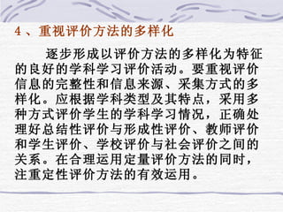 4 、重视评价方法的多样化 逐步形成以评价方法的多样化为特征的良好的学科学习评价活动。要重视评价信息的完整性和信息来源、采集方式的多样化。应根据学科类型及其特点，采用多种方式评价学生的学科学习情况，正确处理好总结性评价与形成性评价、教师评价和学生评价、学校评价与社会评价之间的关系。在合理运用定量评价方法的同时，注重定性评价方法的有效运用。 