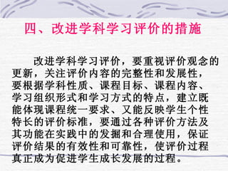 四、改进学科学习评价的措施 改进学科学习评价，要重视评价观念的更新，关注评价内容的完整性和发展性，要根据学科性质、课程目标、课程内容、学习组织形式和学习方式的特点，建立既能体现课程统一要求、又能反映学生个性特长的评价标准，要通过各种评价方法及其功能在实践中的发掘和合理使用，保证评价结果的有效性和可靠性，使评价过程真正成为促进学生成长发展的过程。 