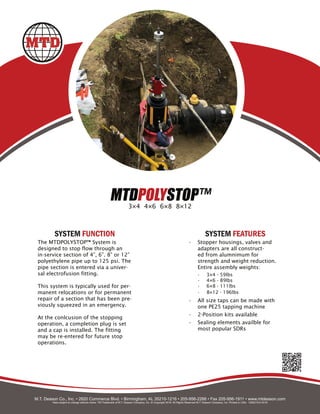 MTDPOLYSTOP™
3×4 4×6 6×8 8×12
The MTDPOLYSTOP™ System is
designed to stop flow through an
in-service section of 4”, 6”. 8” or 12”
polyethylene pipe up to 125 psi. The
pipe section is entered via a univer-
sal electrofusion fitting.
This system is typically used for per-
manent relocations or for permanent
repair of a section that has been pre-
viously squeezed in an emergency.
At the conlcusion of the stopping
operation, a completion plug is set
and a cap is installed. The fitting
may be re-entered for future stop
operations.
• Stopper housings, valves and
adapters are all construct-
ed from alumnimum for
strength and weight reduction.
Entire assembly weights:
• 3×4 - 59lbs
• 4×6 - 89lbs
• 6×8 - 111lbs
• 8×12 - 196lbs
• All size taps can be made with
one PE25 tapping machine
• 2-Position kits available
• Sealing elements availble for
most popular SDRs
SYSTEM FUNCTION SYSTEM FEATURES
M.T. Deason Co., Inc. • 2820 Commerce Blvd. • Birmingham, AL 35210-1216 • 205-956-2266 • Fax 205-956-1911 • www.mtdeason.com
Data subject to change without notice. TM Trademark of M.T. Deason Company, Inc. © Copyright 2019. All Rights Reserved M.T. Deason Company, Inc. Printed in USA. 1000219-0 0419
 