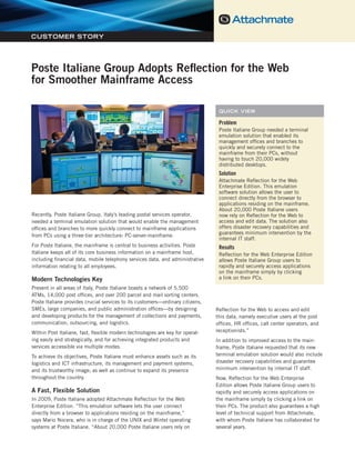 Poste Italiane Group Adopts Reflection for the Web for Smoother Mainframe Access




CUSTOMER STORY




Poste Italiane Group Adopts Reflection for the Web
for Smoother Mainframe Access

                                                                                    QUICK VIEW

                                                                                    Problem
                                                                                    Poste Italiane Group needed a terminal
                                                                                    emulation solution that enabled its
                                                                                    management offices and branches to
                                                                                    quickly and securely connect to the
                                                                                    mainframe from their PCs, without
                                                                                    having to touch 20,000 widely
                                                                                    distributed desktops.
                                                                                    Solution
                                                                                    Attachmate Reflection for the Web
                                                                                    Enterprise Edition. This emulation
                                                                                    software solution allows the user to
                                                                                    connect directly from the browser to
                                                                                    applications residing on the mainframe.
                                                                                    About 20,000 Poste Italiane users
Recently, Poste Italiane Group, Italy’s leading postal services operator,           now rely on Reflection for the Web to
needed a terminal emulation solution that would enable the management               access and edit data. The solution also
offices and branches to more quickly connect to mainframe applications              offers disaster recovery capabilities and
                                                                                    guarantees minimum intervention by the
from PCs using a three-tier architecture: PC-server-mainframe.
                                                                                    internal IT staff.
For Poste Italiane, the mainframe is central to business activities. Poste          Results
Italiane keeps all of its core business information on a mainframe host,            Reflection for the Web Enterprise Edition
including financial data, mobile telephony services data, and administrative        allows Poste Italiane Group users to
information relating to all employees.                                              rapidly and securely access applications
                                                                                    on the mainframe simply by clicking
Modern Technologies Key                                                             a link on their PCs.
Present in all areas of Italy, Poste Italiane boasts a network of 5,500
ATMs, 14,000 post offices, and over 200 parcel and mail sorting centers.
Poste Italiane provides crucial services to its customers—ordinary citizens,
SMEs, large companies, and public administration offices—by designing              Reflection for the Web to access and edit
and developing products for the management of collections and payments,            this data, namely executive users at the post
communication, outsourcing, and logistics.                                         offices, HR offices, call center operators, and
Within Post Italiane, fast, flexible modern technologies are key for operat-       receptionists.”
ing easily and strategically, and for achieving integrated products and            In addition to improved access to the main-
services accessible via multiple modes.                                            frame, Poste Italiane requested that its new
To achieve its objectives, Poste Italiane must enhance assets such as its          terminal emulation solution would also include
logistics and ICT infrastructure, its management and payment systems,              disaster recovery capabilities and guarantee
and its trustworthy image; as well as continue to expand its presence              minimum intervention by internal IT staff.
throughout the country.                                                            Now, Reflection for the Web Enterprise
                                                                                   Edition allows Poste Italiane Group users to
A Fast, Flexible Solution                                                          rapidly and securely access applications on
In 2009, Poste Italiane adopted Attachmate Reflection for the Web                  the mainframe simply by clicking a link on
Enterprise Edition. “This emulation software lets the user connect                 their PCs. The product also guarantees a high
directly from a browser to applications residing on the mainframe,”                level of technical support from Attachmate,
says Mario Nocera, who is in charge of the UNIX and Wintel operating               with whom Poste Italiane has collaborated for
systems at Poste Italiane. “About 20,000 Poste Italiane users rely on              several years.
 