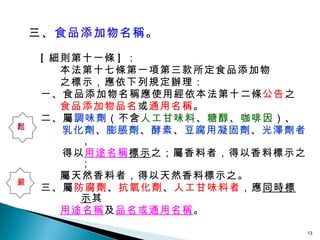 三、 食品添加物名稱 。 [ 細則第十一條 ] ： 本法第十七條第一項第三款所定食品添加物 之標示，應依下列規定辦理： 一、食品添加物名稱應使用經依本法第十二條 公告 之 食品添加物品名 或 通用名稱 。 二、屬 調味劑 （不含 人工甘味料 、 糖醇 、 咖啡因 ）、 乳化劑 、 膨脹劑 、 酵素 、 豆腐用凝固劑 、 光澤劑者 ， 得以 用途名稱 標示 之；屬香料者，得以香料標示之； 屬天然香料者，得以天然香料標示之。 三、屬 防腐劑 、 抗氧化劑 、 人工甘味料者 ，應 同時標示 其 用途名稱 及 品名或通用名稱 。 鬆 嚴 