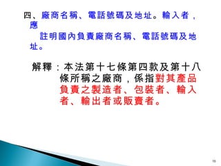 四、 廠商名稱、電話號碼及地址 。 輸入者，應  註明國內負責廠商名稱、電話號碼及地址。 解釋：本法第十七條第四款及第十八條所稱之廠商，係指 對其產品負責之製造者、包裝者、輸入者、輸出者或販賣者。 