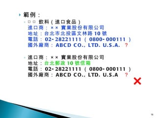 範例： □□ 飲料（進口食品） 進口商： ×× 實業股份有限公司 地址：台北市北投區文林路 10 號 電話： 02-28221111 （ 0800-000111 ） 國外廠 商： ABCD CO., LTD. U.S.A.  ？   進口商： ×× 實業股份有限公司 地址： 台北郵政 10 號信箱 電話： 02-28221111 （ 0800-000111 ） 國外廠 商： ABCD CO., LTD. U.S.A  ？ ×   