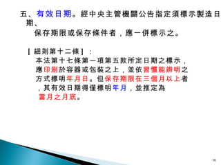 五、 有效日期 。經中央主管機關公告指定須標示製造日期、  保存期限或保存條件者，應一併標示之。 [ 細則第十二條 ] ： 本法第十七條第一項第五款所定日期之標示， 應 印刷 於容器或包裝之上，並依 習慣能辨明 之 方式標明 年月日 。但 保存期限在三個月以上 者 ，其有效日期得僅標明 年月 ，並推定為 當月之月底 。 