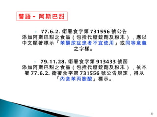 77.6.2. 衛署食字第 731556 號公告 添加阿斯巴甜之食品（包括代糖錠劑及粉末），應以中文顯著標示「 苯酮尿症患者不宜使用 」或 同等意義 之字樣。 79.11.28. 衛署食字第 913433 號函 添加阿斯巴甜之食品（包括代糖錠劑及粉末），依本署 77.6.2. 衛署食字第 731556 號公告規定，得以「 內含苯丙胺酸 」標示。 警語 - 阿斯巴甜 