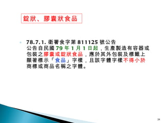 78.7.1. 衛署食字第 811125 號公告 公告自民國 79 年 1 月 1 日起 ，生產製造有容器或包裝之 膠囊或錠狀食品 ，應於其外包裝及標籤上顯著標示「 食品 」字樣，且該字體字樣 不得小於 商標或商品名稱之字體。 錠狀、膠囊狀食品 