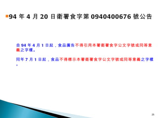 94 年 4 月 20 日衛署食字第 0940400676 號公告 自 94 年 4 月 1 日起，食品廣告 不得引用本署衛署食字公文字號或同等意義 之字樣。 同年 7 月 1 日起，食品 不得標示本署衛署食字公文字號或同等意義 之字樣。 