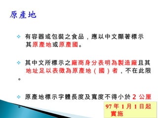 有容器或包裝之食品，應以中文顯著標示 其 原產地 或 原產國 。 其中文所標示之 廠商身分表明為製造廠 且其 地址足以表徵為原產地（國）者 ，不在此限。 原產地標示字體長度及寬度不得小於 2 公厘 。 97 年 1 月 1 日起實施 
