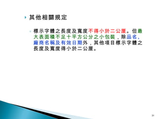 其他相關規定 標示字體之長度及寬度 不得小於二公厘 。但 最大表面積不足十平方公分之小包裝 ，除 品名、廠商名稱及有效日期 外，其他項目標示字體之長度及寬度得小於二公厘。 