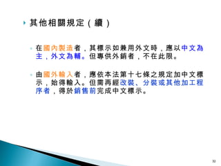 其他相關規定（續） 在 國內製造 者，其標示如兼用外文時，應以 中文為主，外文為輔。 但專供外銷者，不在此限。 由 國外輸入 者，應依本法第十七條之規定加中文標示，始得輸入。但需再經 改裝、分裝或其他加工程序者 ，得於 銷售前 完成中文標示。 