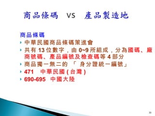 商品條碼 中華民國商品條碼策進會 共有 13 位數字，由 0~9 所組成，分為 國碼、廠商號碼、產品編號及檢查碼 等 4 部分 商品獨一無二的 「 身分證統一編號」 471  中華民國 ( 台灣 ) 690-695  中國大陸 