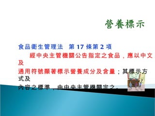 食品衛生管理法  第 17 條第 2 項 經中央主管機關公告指定之食品，應以中文及 通用符號顯著標示營養成分及含量 ；其標示方式及 內容之標準，由中央主管機關定之。 