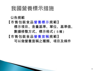 　公告規範 【市售包裝食品 營養標示 規範】 　　標示項目、含量基準、單位、基準值、 　　數據修整方式、標示格式 ( ５種 ) 【市售包裝食品 營養宣稱 規範】 　　可以做營養宣稱之種類、項目及條件 