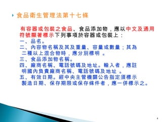 食品衛生管理法第十七條 　 有容器或包裝之食品 、食品添加物，應以 中文及通用符號顯著標示 下列事項於容器或包裝上： 一、品名。 二、內容物名稱及其及重量、容量或數量；其為     二種以上混合物時，應分別標明 。 三、食品添加物名稱。 四、廠商名稱、電話號碼及地址。輸入者，應註   明國內負責廠商名稱、電話號碼及地址 。 五、有效日期。經中央主管機關公告指定須標示      製造日期、保存期限或保存條件者，應一併標示之。 