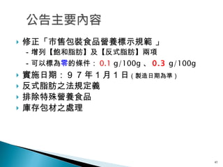 修正「市售包裝食品營養標示規範 」 　－增列【飽和脂肪】及【反式脂肪】兩項 　－可以標為 零 的條件： 0.1  g/100g 、 0.3  g/100g 實施日期： ９７ 年 １ 月 １ 日 （製造日期為準） 反式脂肪之法規定義 排除特殊營養食品 庫存包材之處理 
