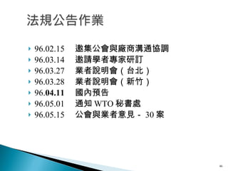 96.02.15 　邀集公會與廠商溝通協調 96.03.14 　邀請學者專家研訂 96.03.27 　業者說明會（台北） 96.03.28 　業者說明會（新竹）　 96. 04.11 　國內預告 96.05.01 　通知 WTO 秘書處 96.05.15 　公會與業者意見－ 30 案 