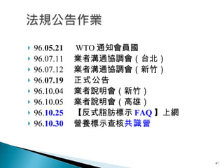 96. 05.21 　 WTO 通知會員國 96.07.11 　業者溝通協調會（台北） 96.07.12 　業者溝通協調會（新竹） 96. 07.19 　 正式公告 　 96.10.04 　業者說明會（新竹） 96.10.05 　業者說明會（高雄） 96. 10.25 　【反式脂肪標示 FAQ 】上網 96. 10.30 　營養標示查核 共識營 