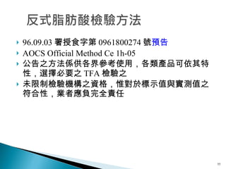 96.09.03 署授食字第 0961800274 號 預告 AOCS Official Method Ce 1h-05 公告之方法係供各界參考使用，各類產品可依其特性，選擇必要之 TFA 檢驗之 未限制檢驗機構之資格，惟對於標示值與實測值之符合性，業者應負完全責任  