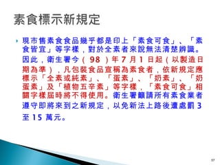 現市售素食食品幾乎都是印上「素食可食」、「素食皆宜」等字樣，對於全素者來說無法清楚辨識。因此，衛生署今 （ 98 ）年 7 月 1 日起（以製造日期為準），凡包裝食品宣稱為素食者，依新規定應標示「全素或純素」、「蛋素」、「奶素」、「奶蛋素」及「植物五辛素」等字樣，「素食可食」相關字樣屆時將不得使用。 衛生署籲請所有素食業者遵守即將來到之新規定，以免新法上路後遭處罰 3 至 15 萬元。  