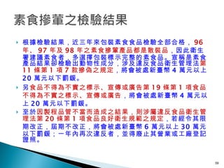 根據檢驗結果，近三年來包裝素食食品檢驗全部合格， 96 年、 97 年及 98 年之素食摻葷產品都是散裝品 ，因此衛生署建議素食者，多選擇包裝標示完整的素食品。宣稱是素食產品結果卻檢驗出動物性成分，涉及違反食品衛生管理法 第 11 條第 1 項 7 款摻偽之規定 ，將會被處新臺幣 4 萬元以上 20 萬元以下罰鍰。 另 食品不得為不實之標示、宣傳或廣告第 19 條第 1 項食品不得為不實之標示、宣傳或廣告 ，將會被處新臺幣 4 萬元以上 20 萬元以下罰鍰。  至於 因製程品管不當而造成之結果，則涉屬違反食品衛生管理法第 20 條第 1 項食品良好衛生規範之規定 ，若經令其限期改正，屆期不改正，將會被處新臺幣 6 萬元以上 30 萬元以下罰鍰；一年內再次違反者，並得廢止其營業或工廠登記證照。   