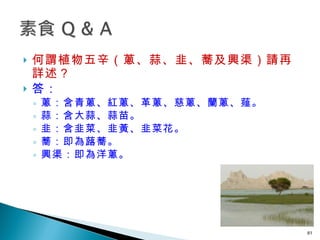 何謂植物五辛（蔥、蒜、韭、蕎及興渠）請再詳述？  答： 蔥：含青蔥、紅蔥、革蔥、慈蔥、蘭蔥、薤。 蒜：含大蒜、蒜苗。 韭：含韭菜、韭黃、韭菜花。 蕎：即為蕗蕎。 興渠：即為洋蔥。  