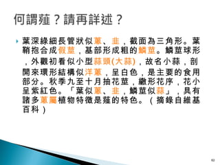 葉深綠細長管狀似 蔥 、 韭 ，截面為三角形。葉鞘抱合成 假莖 ，基部形成粗的 鱗莖 。鱗莖球形，外觀初看似小型 蒜頭 ( 大蒜 ) ，故名小蒜，剖開來環形結構似 洋蔥 ，呈白色，是主要的食用部分。秋季九至十月抽花莖，繖形花序，花小呈紫紅色。「葉似 蔥 、 韭 ，鱗莖似 蒜 」，具有諸多 蔥屬 植物特徵是薤的特色。（摘錄自維基百科）  