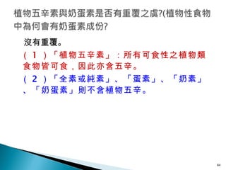 沒有重覆。 （ 1 ）「植物五辛素」：所有可食性之植物類食物皆可食，因此亦含五辛。 （ 2 ）「全素或純素」、「蛋素」、「奶素」、「奶蛋素」則不含植物五辛。   