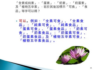 可以 。 例如：「全素可食」、「全素食品」；「純素可食」、「純素食品」；「蛋素可食」、「蛋素食品」；「奶素可食」、「奶素食品」；「奶蛋素可食」、「奶蛋素食品」及「植物五辛素可食」、「植物五辛素食品」。  